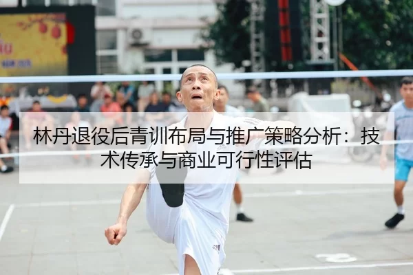 林丹退役后青训布局与推广策略分析：技术传承与商业可行性评估